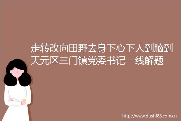 走转改向田野去身下心下人到脑到天元区三门镇党委书记一线解题
