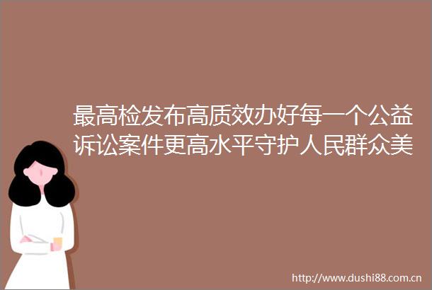 最高检发布高质效办好每一个公益诉讼案件更高水平守护群众美好生活典型案例