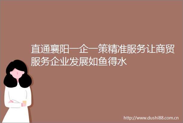 直通襄阳一企一策精准服务让商贸服务企业发展如鱼得水