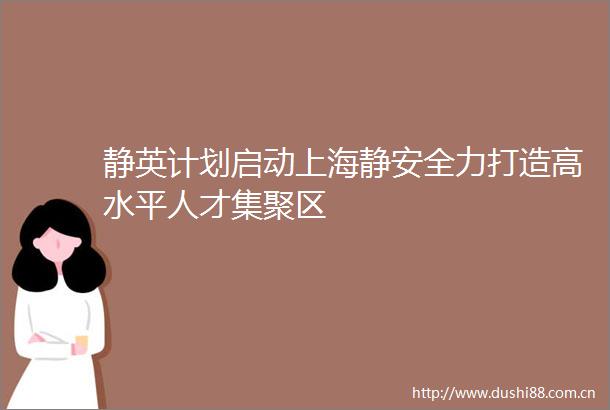 静英计划启动上海静安全力打造高水平人才集聚区