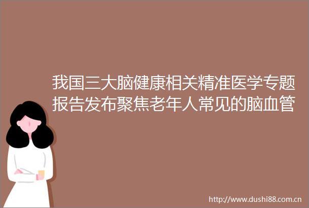 我国三大脑健康相关精准医学专题报告发布聚焦老年人常见的脑血管疾病和阿尔茨海默病