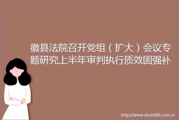 徽县召开党组（扩大）会议专题研究上半年审判执行质效固强补弱提升工作