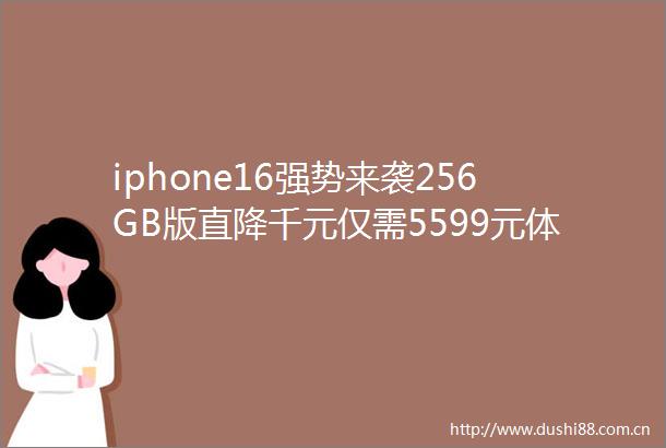 iphone16强势来袭256GB版直降千元仅需5599元体验顶级旗舰