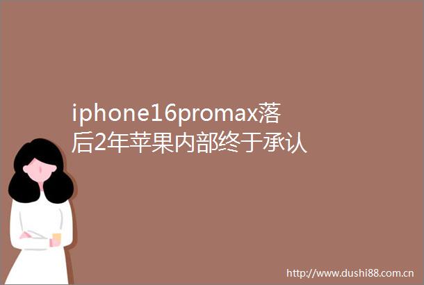 iphone16promax落后2年苹果内部终于承认