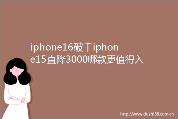 iphone16破千iphone15直降3000哪款更值得入手