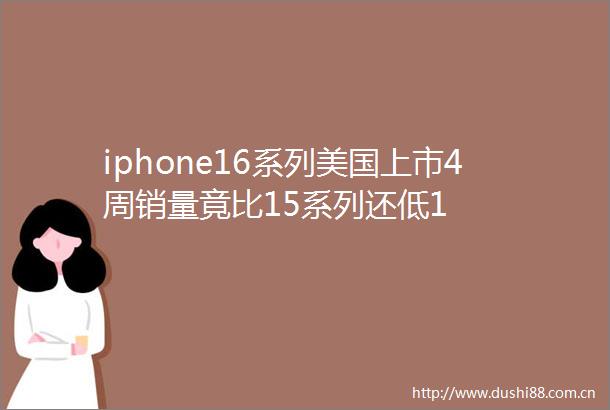 iphone16系列美国上市4周销量竟比15系列还低1