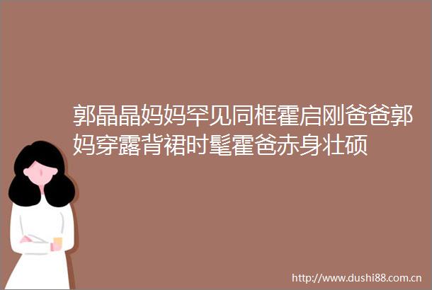 郭晶晶妈妈罕见同框霍启刚爸爸郭妈穿露背裙时髦霍爸赤身壮硕