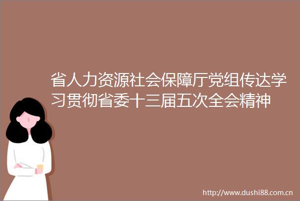 省人力资源社会保障厅党组传达学习贯彻省委十三届五次全会精神