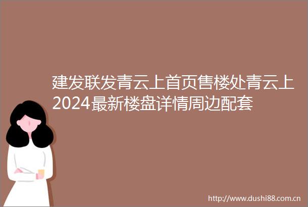 建发联发青云上首页售楼处青云上2024最新楼盘详情周边配套