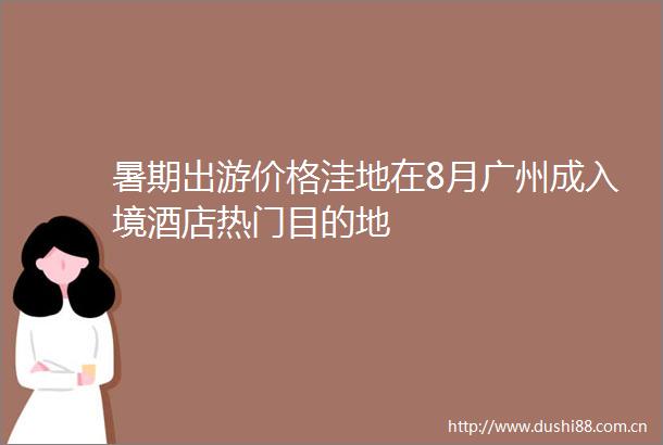 暑期出游价格洼地在8月广州成入境酒店热门目的地