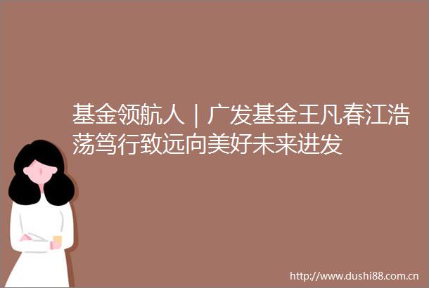 基金领航人｜广发基金王凡春江浩荡笃行致远向美好未来进发