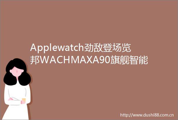 Applewatch劲敌登场览邦WACHMAXA90旗舰智能手表新品正式发布