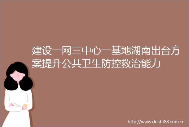 建设一网三中心一基地湖南出台方案提升公共卫生防控救治能力