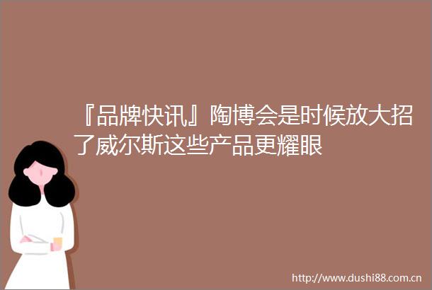 『品牌快讯』陶博会是时候放大招了威尔斯这些产品更耀眼