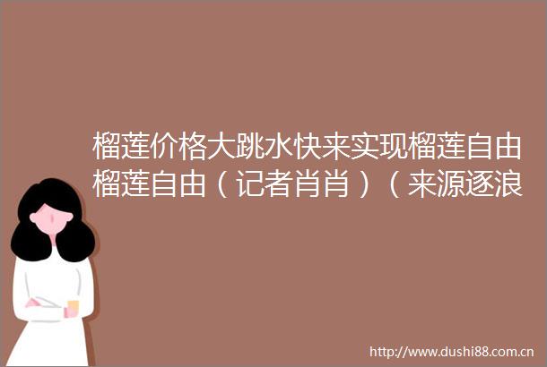 榴莲价格大跳水快来实现榴莲自由榴莲自由（记者肖肖）（来源逐浪新闻｜编辑徐娟｜校对周正）新晚报的微博视频