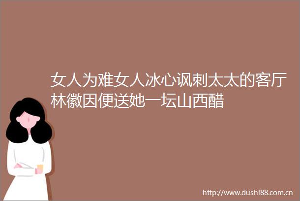女人为难女人冰心讽刺太太的客厅林徽因便送她一坛山西醋