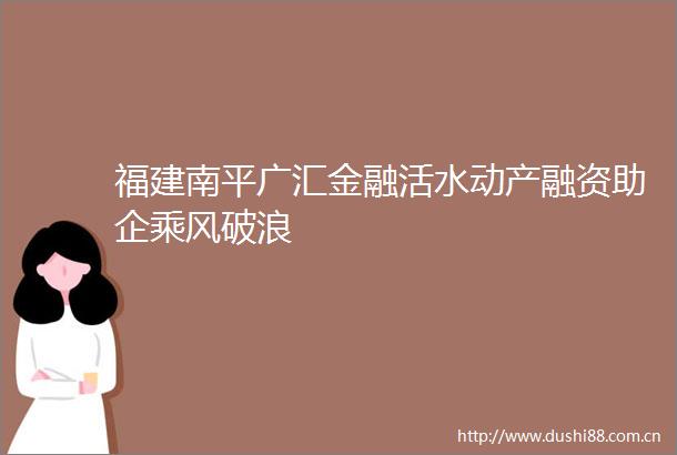 福建南平广汇金融活水动产融资助企乘风破浪