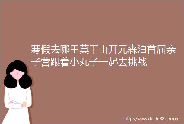 寒假去哪里莫干山开元森泊首届亲子营跟着小丸子一起去挑战
