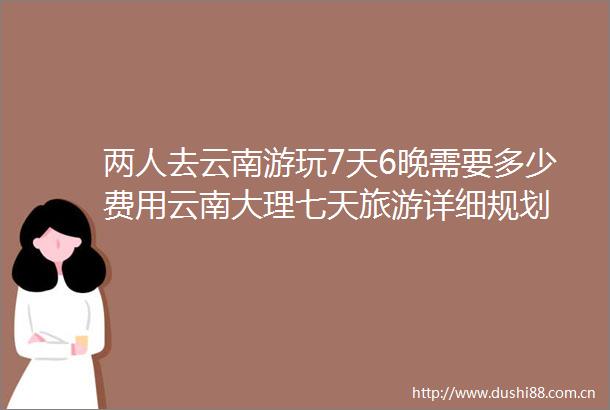 两人去云南游玩7天6晚需要多少费用云南大理七天旅游详细规划