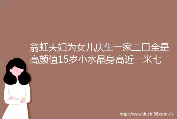 翁虹夫妇为女儿庆生一家三口全是高颜值15岁小水晶身高近一米七