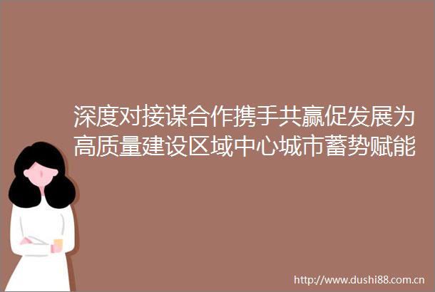 深度对接谋合作携手共赢促发展为高质量建设区域中心城市蓄势赋能