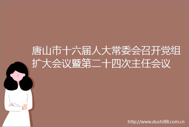 唐山市十六届人大常委会召开党组扩大会议暨第二十四次主任会议