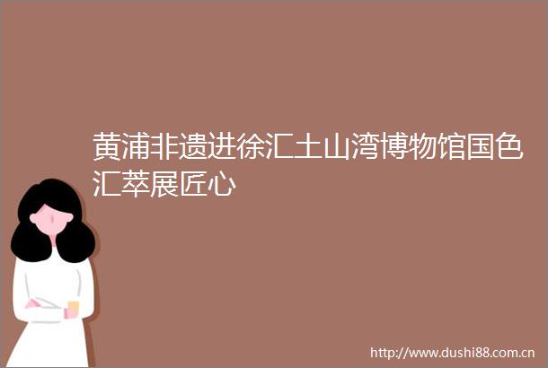 黄浦非遗进徐汇土山湾博物馆国色汇萃展匠心