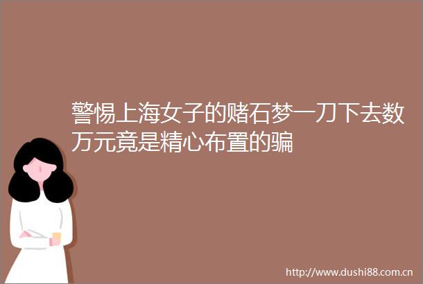 警惕上海女子的赌石梦一刀下去数万元竟是精心布置的