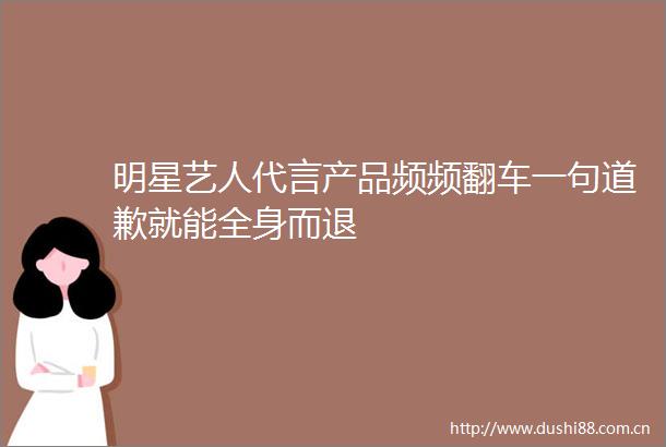 明星艺人代言产品频频翻车一句道歉就能全身而退
