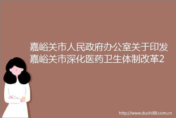 嘉峪关市办公室关于印发嘉峪关市深化医药卫生体制改革2022年重点工作任务的通知