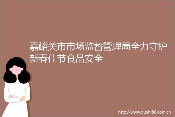嘉峪关市市场监督管理局全力守护新春佳节食品安全