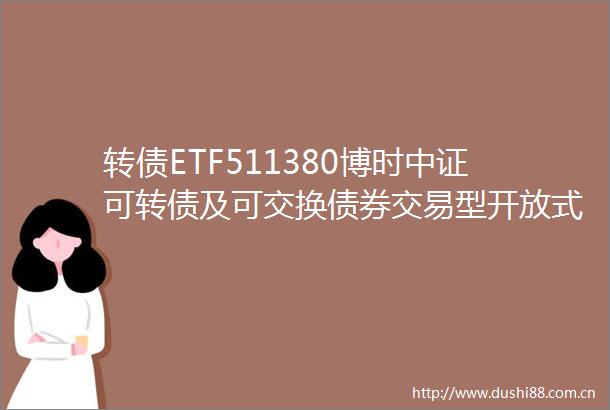 转债ETF511380博时中证可转债及可交换债券交易型开放式指数证券投资基金基金产品资料概要更新