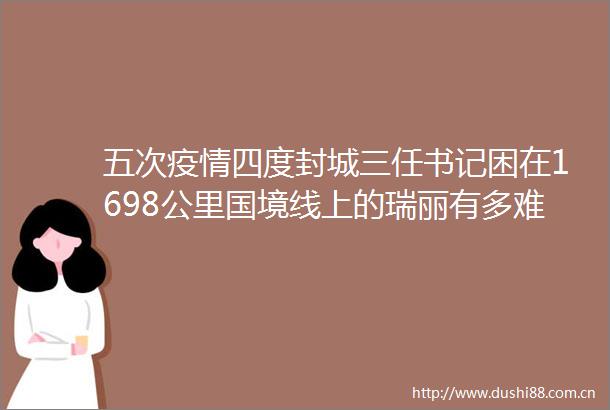 五次疫情四度封城三任书记困在1698公里国境线上的瑞丽有多难