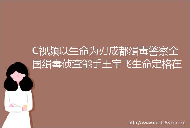 C视频以生命为刃成都缉毒全国缉毒侦查能手王宇飞生命定格在56岁