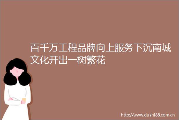 百千万工程品牌向上服务下沉南城文化开出一树繁花
