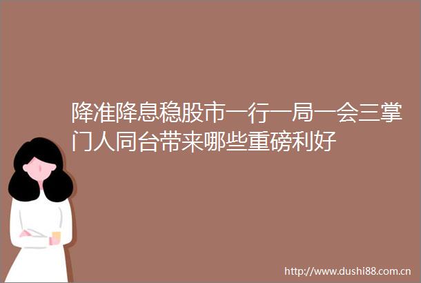 降准降息稳股市一行一局一会三掌门人同台带来哪些重磅利好