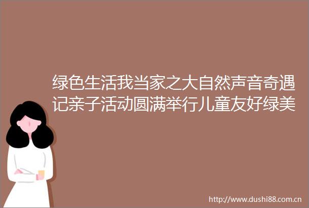绿色生活我当家之大自然声音奇遇记亲子活动圆满举行儿童友好绿美童行共绘绿美韶关生态画卷