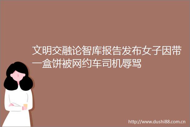 文明交融论智库报告发布女子因带一盒饼被网约车司机