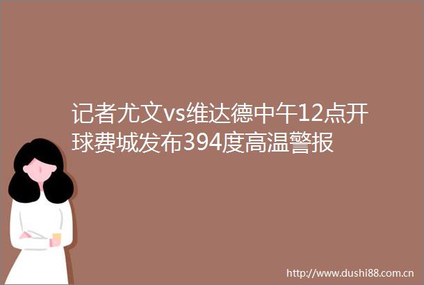 记者尤文vs维达德中午12点开球费城发布394度高温警报