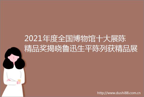 2021年度全国博物馆十大展陈精品奖揭晓鲁迅生平陈列获精品展览