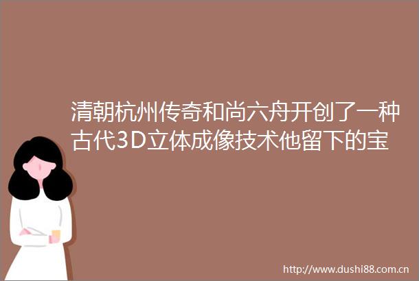 清朝杭州传奇和尚六舟开创了一种古代3D立体成像技术他留下的宝贝正在浙博武林馆展出