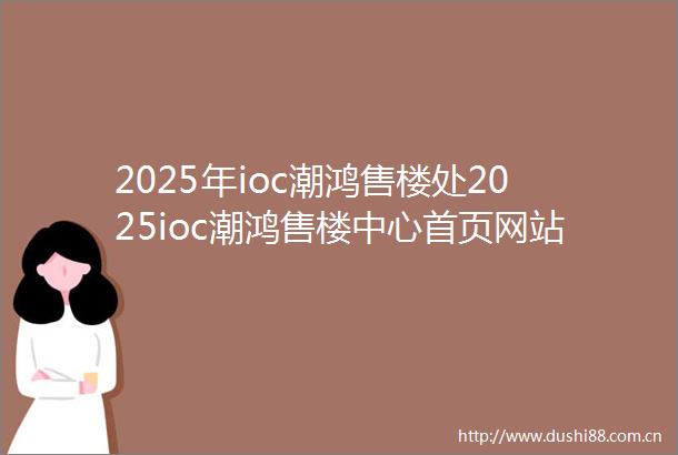 2025年ioc潮鸿售楼处2025ioc潮鸿售楼中心首页网站2025ioc潮鸿欢迎您最新楼盘详情