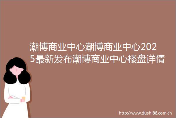 潮博商业中心潮博商业中心2025最新发布潮博商业中心楼盘详情房价户型小区环境