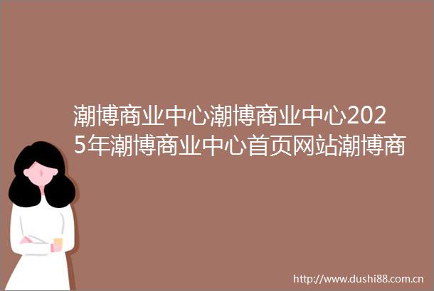 潮博商业中心潮博商业中心2025年潮博商业中心首页网站潮博商业中心最新楼盘详情价格户型