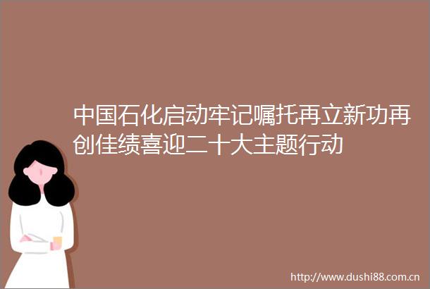 石化启动牢记嘱托再立新功再创佳绩喜迎二十大主题行动