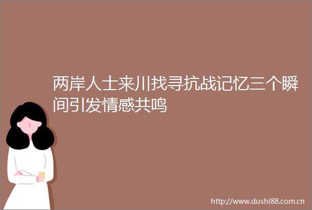 两岸人士来川找寻抗战记忆三个瞬间引发情感共鸣