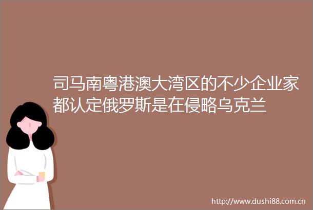 司马南粤港澳大湾区的不少企业家都认定俄罗斯是在侵略乌克兰