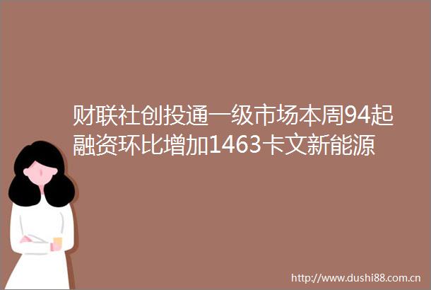 财联社创投通一级市场本周94起融资环比增加1463卡文新能源获1209亿元PreA轮融资