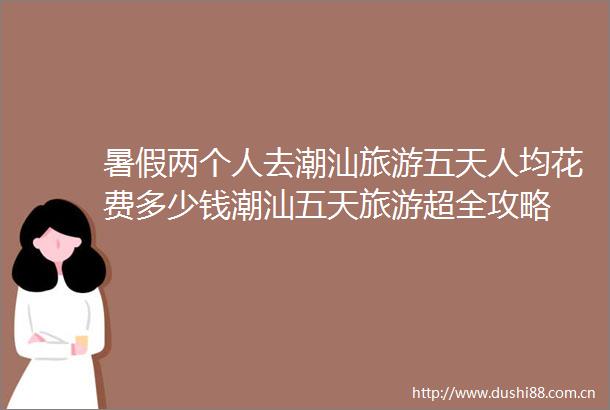 暑假两个人去潮汕旅游五天人均花费多少钱潮汕五天旅游超全攻略