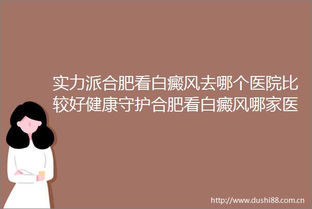 实力派合肥看白癜风去哪个医院比较好健康守护合肥看白癜风哪家医院最权威